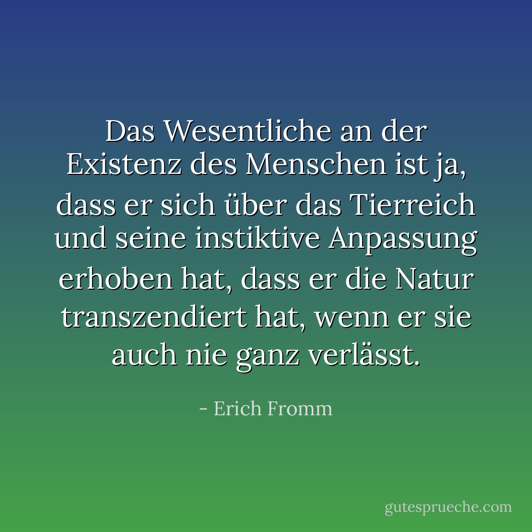 Das Wesentliche an der Existenz des Menschen ist ja, dass er sich über das Tierreich und seine instiktive Anpassung erhoben hat, dass er die Natur transzendiert hat, wenn er sie auch nie ganz verlässt. - Erich Fromm
