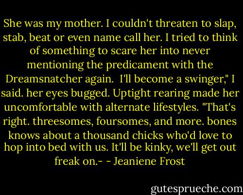 She was my mother. I couldn't threaten to slap, stab, beat or even name call her. I tried to think of something to scare her into never mentioning the predicament with the Dreamsnatcher again. <br />I'll become a swinger," I said. her eyes bugged. Uptight rearing made her uncomfortable with alternate lifestyles. "That's right. threesomes, foursomes, and more. bones knows about a thousand chicks who'd love to hop into bed with us. It'll be kinky, we'll get out freak on.- - Jeaniene Frost