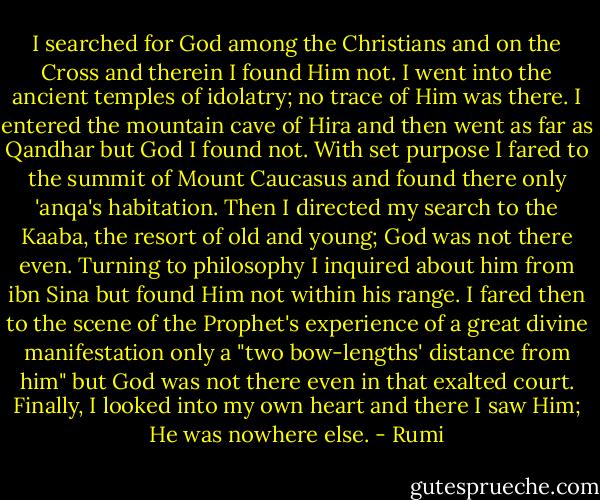 I searched for God among the Christians and on the Cross and therein I found Him not.<br />I went into the ancient temples of idolatry; no trace of Him was there.<br />I entered the mountain cave of Hira and then went as far as Qandhar but God I found not.<br />With set purpose I fared to the summit of Mount Caucasus and found there only 'anqa's habitation.<br />Then I directed my search to the Kaaba, the resort of old and young; God was not there even.<br />Turning to philosophy I inquired about him from ibn Sina but found Him not within his range.<br />I fared then to the scene of the Prophet's experience of a great divine manifestation only a "two bow-lengths' distance from him" but God was not there even in that exalted court.<br />Finally, I looked into my own heart and there I saw Him; He was nowhere else. - Rumi