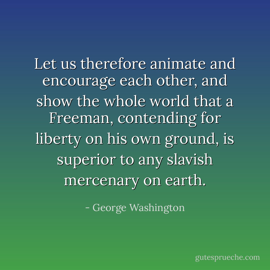Let us therefore animate and encourage each other, and show the whole world that a Freeman, contending for liberty on his own ground, is superior to any slavish mercenary on earth. - George Washington