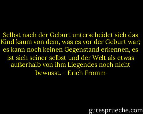 Selbst nach der Geburt unterscheidet sich das Kind kaum von dem, was es vor der Geburt war; es kann noch keinen Gegenstand erkennen, es ist sich seiner selbst und der Welt als etwas außerhalb von ihm Liegendes noch nicht bewusst. - Erich Fromm