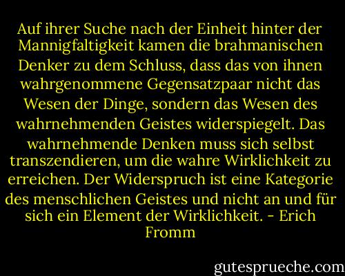 Auf ihrer Suche nach der Einheit hinter der Mannigfaltigkeit kamen die brahmanischen Denker zu dem Schluss, dass das von ihnen wahrgenommene Gegensatzpaar nicht das Wesen der Dinge, sondern das Wesen des wahrnehmenden Geistes widerspiegelt. Das wahrnehmende Denken muss sich selbst transzendieren, um die wahre Wirklichkeit zu erreichen. Der Widerspruch ist eine Kategorie des menschlichen Geistes und nicht an und für sich ein Element der Wirklichkeit. - Erich Fromm