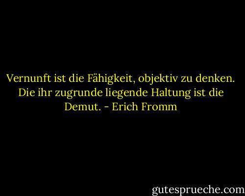 Vernunft ist die Fähigkeit, objektiv zu denken. Die ihr zugrunde liegende Haltung ist die Demut. - Erich Fromm