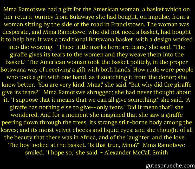 Mma Ramotswe had a gift for the American woman, a basket which on her return journey from Bulawayo she had bought, on impulse, from a woman sitting by the side of the road in Francistown. The woman was desperate, and Mma Ramotswe, who did not need a basket, had bought it to help her. It was a traditional Botswana basket, with a design worked into the weaving.<br /><br />"These little marks here are tears," she said. "The giraffe gives its tears to the women and they weave them into the basket."<br /><br />The American woman took the basket politely, in the proper Botswana way of receiving a gift with both hands. How rude were people who took a gift with one hand, as if snatching it from the donor; she knew better.<br /><br />You are very kind, Mma," she said. "But why did the giraffe give its tears?"<br /><br />Mma Ramotswe shrugged; she had never thought about it. "I suppose that it means that we can all give something," she said. "A giraffe has nothing else to give--only tears." Did it mean that? she wondered. And for a moment she imagined that she saw a giraffe peering down through the trees, its strange stilt-borne body among the leaves; and its moist velvet cheeks and liquid eyes; and she thought of all the beauty that there was in Africa, and of the laughter, and the love. <br /><br />The boy looked at the basket. "Is that true, Mma?"<br /><br />Mma Ramotswe smiled. "I hope so," she said. - Alexander McCall Smith