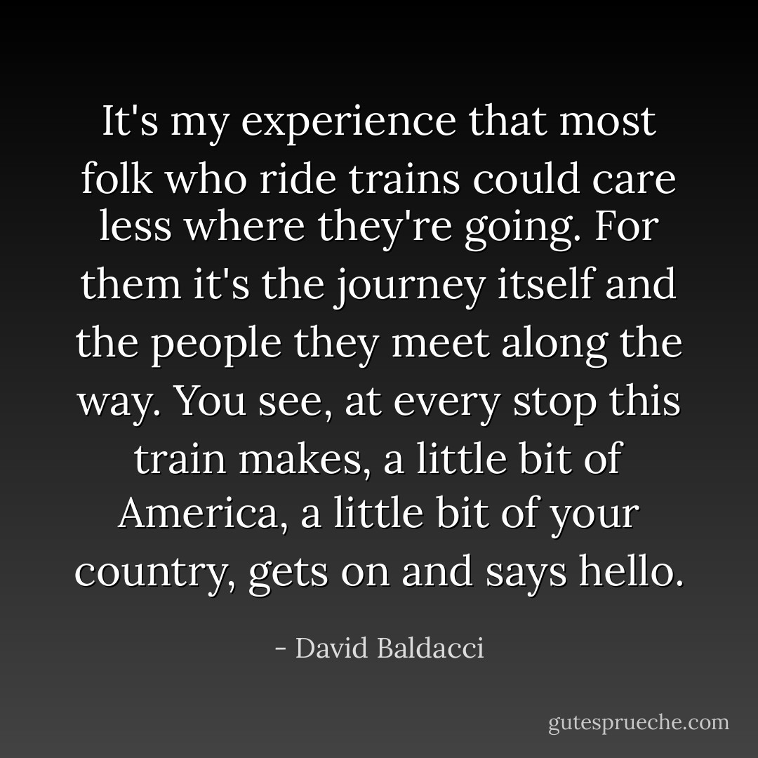 It's my experience that most folk who ride trains could care less where they're going. For them it's the journey itself and the people they meet along the way. You see, at every stop this train makes, a little bit of America, a little bit of your country, gets on and says hello. - David Baldacci