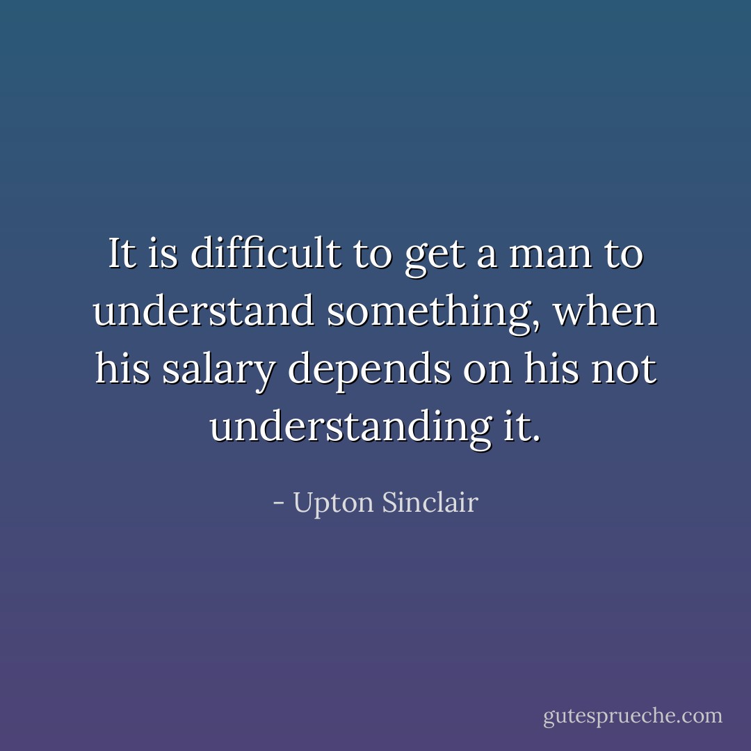 It is difficult to get a man to understand something, when his salary depends on his not understanding it. - Upton Sinclair