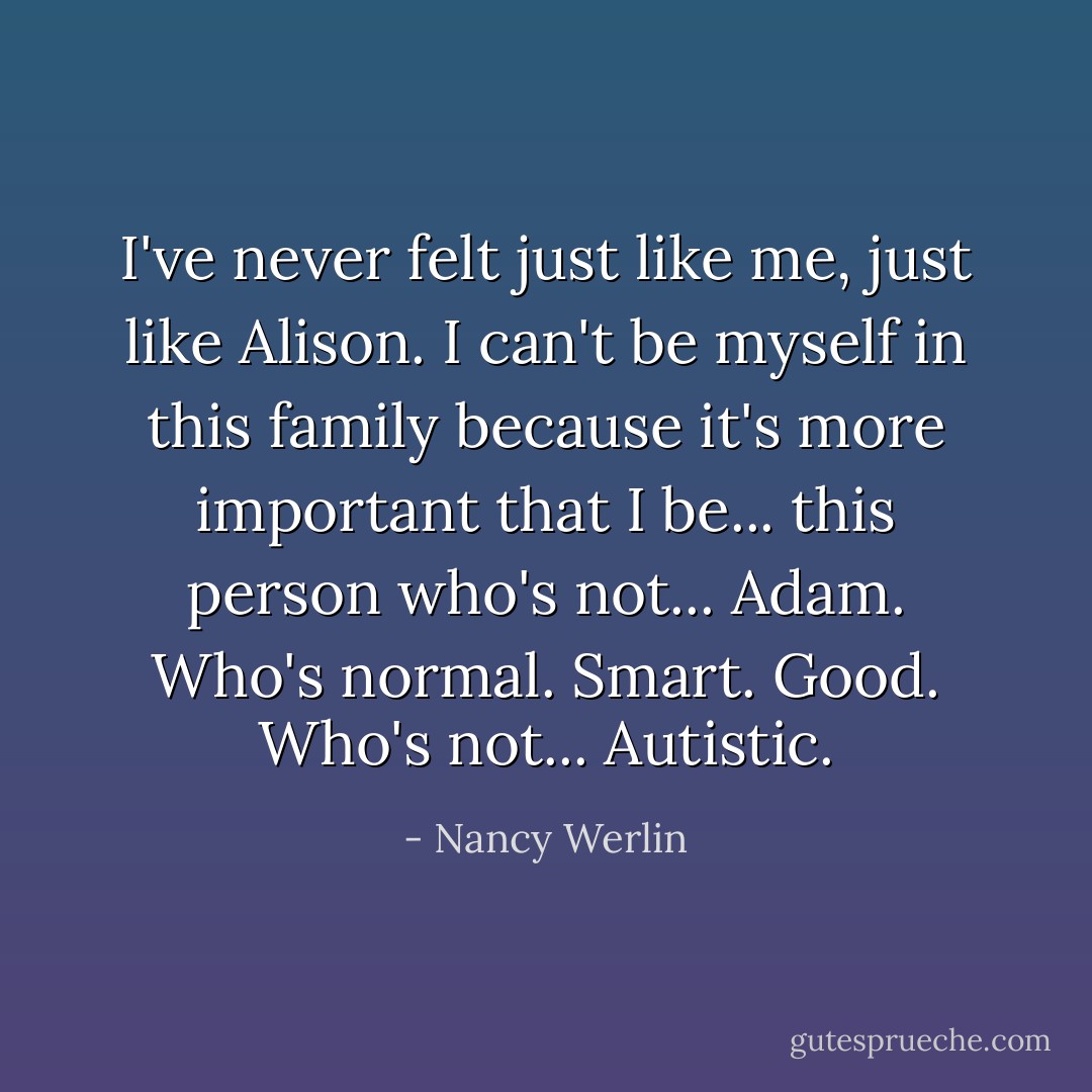 I've never felt just like me, just like Alison. I can't be myself in this family because it's more important that I be... this person who's not... Adam. Who's normal. Smart. Good. Who's not... Autistic. - Nancy Werlin