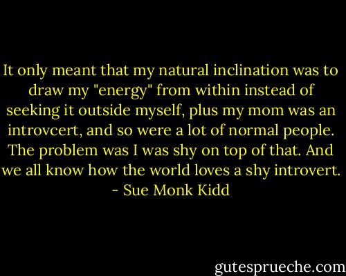 It only meant that my natural inclination was to draw my "energy" from within instead of seeking it outside myself, plus my mom was an introvcert, and so were a lot of normal people. The problem was I was shy on top of that. And we all know how the world loves a shy introvert. - Sue Monk Kidd