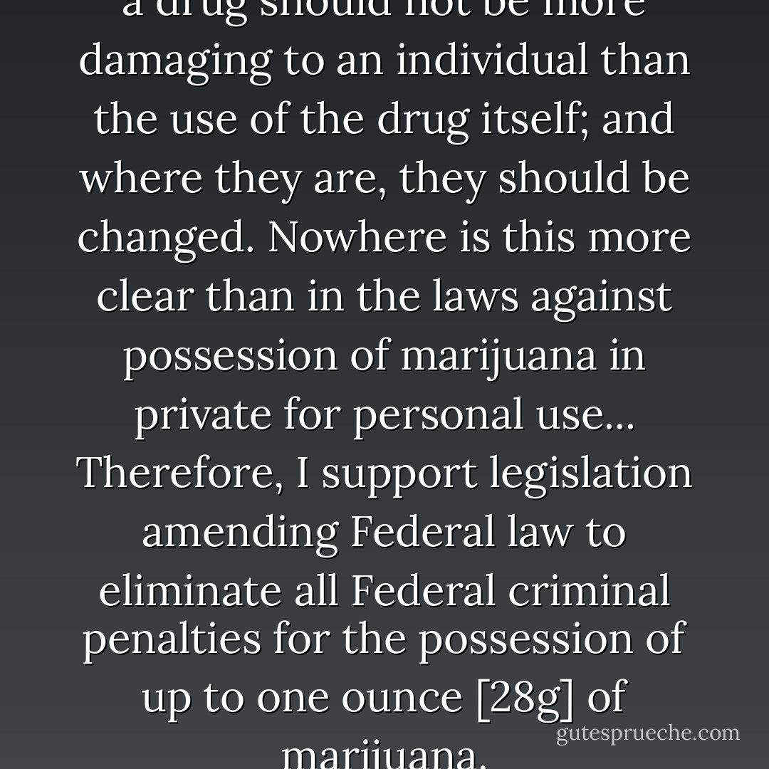 Penalties against possession of a drug should not be more damaging to an individual than the use of the drug itself; and where they are, they should be changed. Nowhere is this more clear than in the laws against possession of marijuana in private for personal use... Therefore, I support legislation amending Federal law to eliminate all Federal criminal penalties for the possession of up to one ounce [28g] of marijuana. - Jimmy Carter
