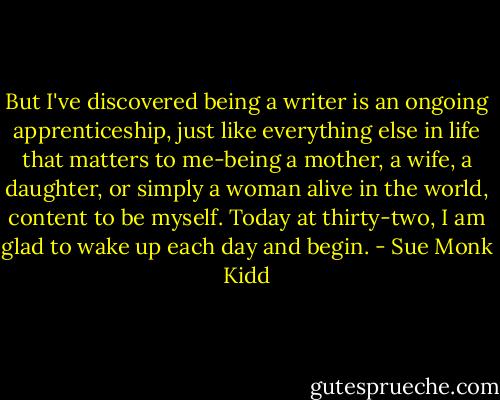 But I've discovered being a writer is an ongoing apprenticeship, just like everything else in life that matters to me-being a mother, a wife, a daughter, or simply a woman alive in the world, content to be myself. Today at thirty-two, I am glad to wake up each day and begin. - Sue Monk Kidd