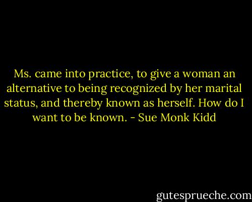 Ms. came into practice, to give a woman an alternative to being recognized by her marital status, and thereby known as herself. How do I want to be known. - Sue Monk Kidd