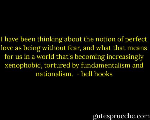 I have been thinking about the notion of perfect love as being without fear, and what that means for us in a world that's becoming increasingly xenophobic, tortured by fundamentalism and nationalism.  - bell hooks