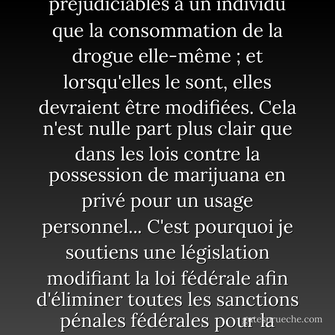 Les sanctions contre la possession d'une drogue ne devraient pas être plus préjudiciables à un individu que la consommation de la drogue elle-même ; et lorsqu'elles le sont, elles devraient être modifiées. Cela n'est nulle part plus clair que dans les lois contre la possession de marijuana en privé pour un usage personnel... C'est pourquoi je soutiens une législation modifiant la loi fédérale afin d'éliminer toutes les sanctions pénales fédérales pour la possession d'une once [28 g] de marijuana. - Jimmy Carter