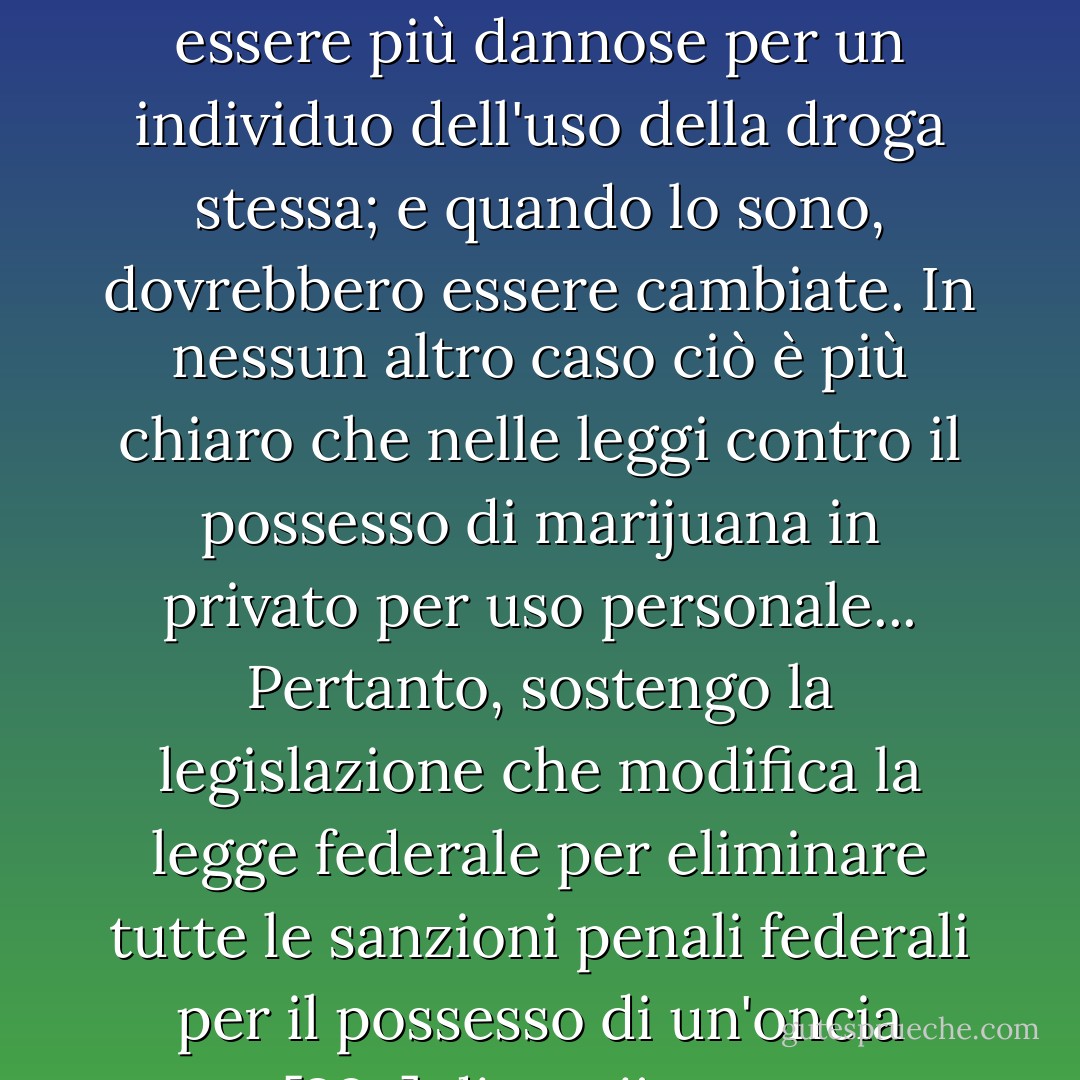 Le pene contro il possesso di una droga non dovrebbero essere più dannose per un individuo dell'uso della droga stessa; e quando lo sono, dovrebbero essere cambiate. In nessun altro caso ciò è più chiaro che nelle leggi contro il possesso di marijuana in privato per uso personale... Pertanto, sostengo la legislazione che modifica la legge federale per eliminare tutte le sanzioni penali federali per il possesso di un'oncia [28g] di marijuana. - Jimmy Carter