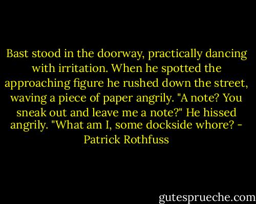 Bast stood in the doorway, practically dancing with irritation. When he spotted the approaching figure he rushed down the street, waving a piece of paper angrily. "A note? You sneak out and leave me a note?" He hissed angrily. "What am I, some dockside whore? - Patrick Rothfuss