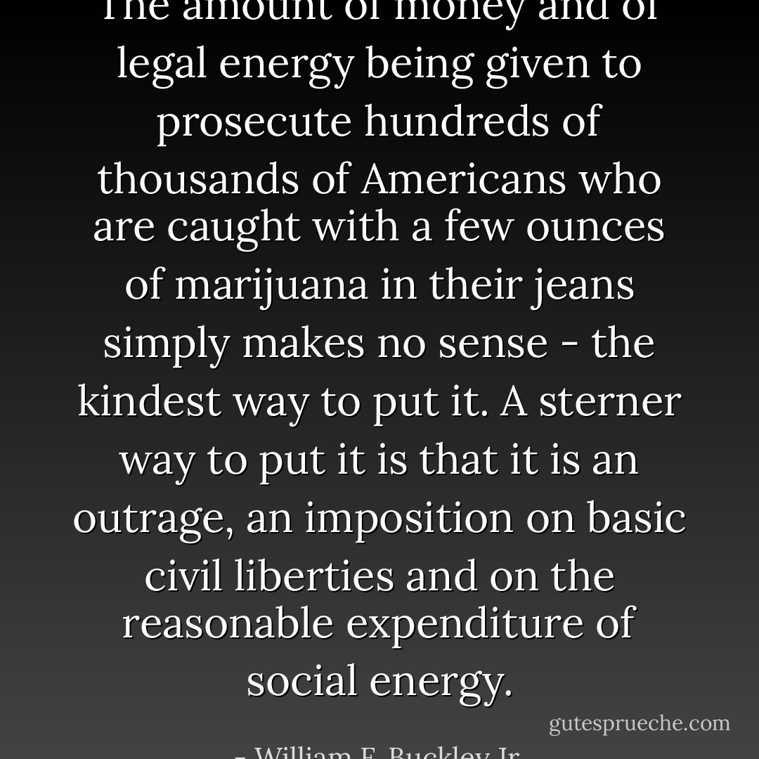 The amount of money and of legal energy being given to prosecute hundreds of thousands of Americans who are caught with a few ounces of marijuana in their jeans simply makes no sense - the kindest way to put it. A sterner way to put it is that it is an outrage, an imposition on basic civil liberties and on the reasonable expenditure of social energy. - William F. Buckley Jr.