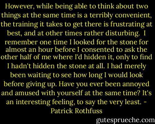 However, while being able to think about two things at the same time is a terribly convenient, the training it takes to get there is frustrating at best, and at other times rather disturbing.<br /><br />I remember one time I looked for the stone for almost an hour before I consented to ask the other half of me where I'd hidden it, only to find I hadn't hidden the stone at all. I had merely been waiting to see how long I would look before giving up. Have you ever been annoyed and amused with yourself at the same time? It's an interesting feeling, to say the very least. - Patrick Rothfuss