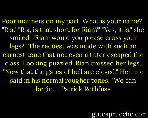 Poor manners on my part. What is your name?"<br />"Ria."<br />"Ria, is that short for Rian?"<br />"Yes, it is," she smiled.<br />"Rian, would you please cross your legs?"<br />The request was made with such an earnest tone that not even a titter escaped the class. Looking puzzled, Rian crossed her legs.<br />"Now that the gates of hell are closed," Hemme said in his normal rougher tones. "We can begin. - Patrick Rothfuss