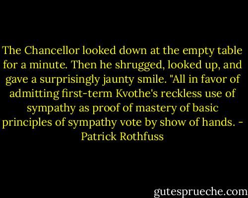 The Chancellor looked down at the empty table for a minute. Then he shrugged, looked up, and gave a surprisingly jaunty smile. "All in favor of admitting first-term Kvothe's reckless use of sympathy as proof of mastery of basic principles of sympathy vote by show of hands. - Patrick Rothfuss