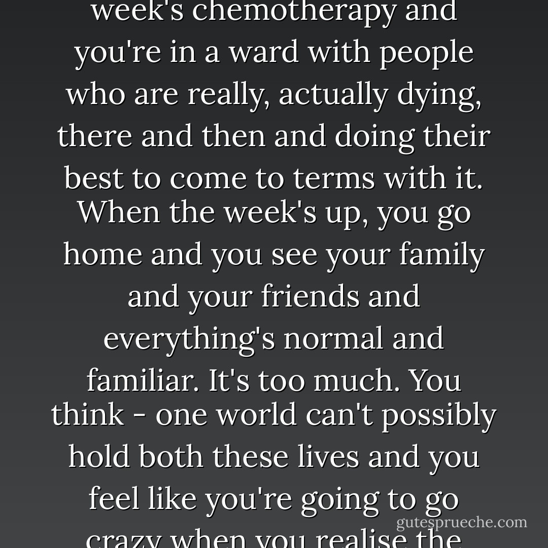 It's like they say about soldiers coming back from war. People all around you are dying. Really dying, Eric. You go in for a week's chemotherapy and you're in a ward with people who are really, actually dying, there and then and doing their best to come to terms with it. When the week's up, you go home and you see your family and your friends and everything's normal and familiar. It's too much. You think - one world can't possibly hold both these lives and you feel like you're going to go crazy when you realise the world is that big and it can fill with the most terrible things whenever it wants to. - Steven  Hall