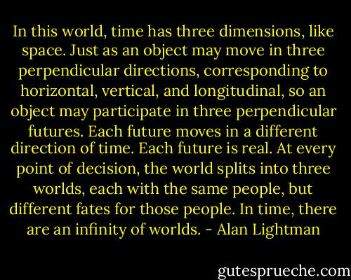 In this world, time has three dimensions, like space. Just as an object may move in three perpendicular directions, corresponding to horizontal, vertical, and longitudinal, so an object may participate in three perpendicular futures. Each future moves in a different direction of time. Each future is real. At every point of decision, the world splits into three worlds, each with the same people, but different fates for those people. In time, there are an infinity of worlds. - Alan Lightman