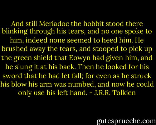 And still Meriadoc the hobbit stood there blinking through his tears, and no one spoke to him, indeed none seemed to heed him. He brushed away the tears, and stooped to pick up the green shield that Eowyn had given him, and he slung it at his back. Then he looked for his sword that he had let fall; for even as he struck his blow his arm was numbed, and now he could only use his left hand. - J.R.R. Tolkien