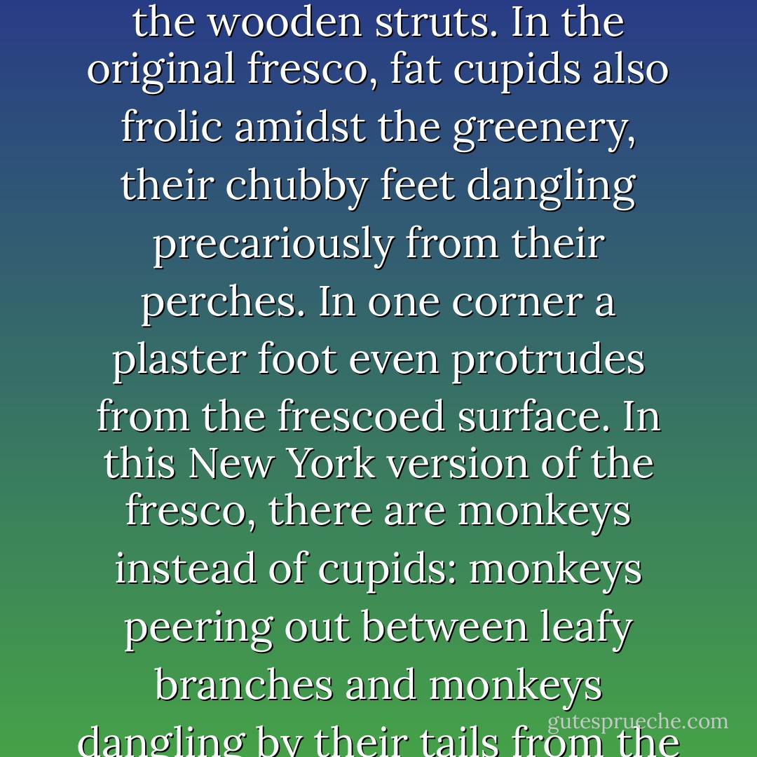  I am glad when we enter the conference room that Chihiro made sure I wasn’t late to the meeting. Not only does my appearance cut short several whispered confabs in the corners of the room (confirming her suspicion that people would have used my lateness as a chance to talk about me), but I also get to take my favorite seat: at the far end of the table next to my favorite monkey.<br /><br /> I’ve never quite understood how the monkeys got here. The fresco on the ceiling of this room –originally the formal dining room- is modeled on the one in the formal dining room at La Civetta. It depicts a lemon-covered pergola in a garden. An assortment of birds –doves, sparrows, and long-tailed peacocks – roost on the wooden struts. In the original fresco, fat cupids also frolic amidst the greenery, their chubby feet dangling precariously from their perches. In one corner a plaster foot even protrudes from the frescoed surface. In this New York version of the fresco, there are monkeys instead of cupids: monkeys peering out between leafy branches and monkeys dangling by their tails from the wooden slats of the pergola. If you look carefully (and I have had ample opportunity through long and tedious budget reviews to examine every inch of the palatial room), you can even find a few monkeys that have climbed down from the pergola and found their way into the formal dining room to perform rude and unspeakable acts... My favorite monkey, though, is the little one who peers out from behind the leafy fronds of an aspidistra, making an obscene gesture I have seen only on the streets of Italy. I always sit right next to him. He gives me some relief for the sentiments I am unable to express in the course of department meetings. - Carol Goodman