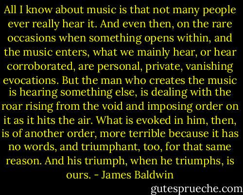 All I know about music is that not many people ever really hear it. And even then, on the rare occasions when something opens within, and the music enters, what we mainly hear, or hear corroborated, are personal, private, vanishing evocations. But the man who creates the music is hearing something else, is dealing with the roar rising from the void and imposing order on it as it hits the air. What is evoked in him, then, is of another order, more terrible because it has no words, and triumphant, too, for that same reason. And his triumph, when he triumphs, is ours. - James Baldwin