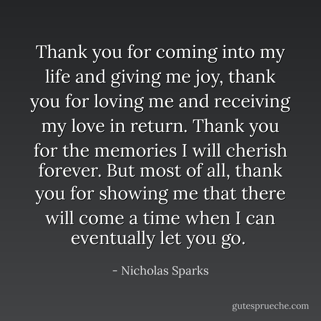 Thank you for coming into my life and giving me joy, thank you for loving me and receiving my love in return. Thank you for the memories I will cherish forever. But most of all, thank you for showing me that there will come a time when I can eventually let you go.  - Nicholas Sparks