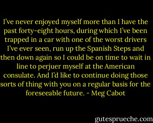 I’ve never enjoyed myself more than I have the past forty-eight hours, during which I’ve been trapped in a car with one of the worst drivers I’ve ever seen, run up the Spanish Steps and then down again so I could be on time to wait in line to perjuer myself at the American consulate. And I’d like to continue doing those sorts of thing with you on a regular basis for the foreseeable future. - Meg Cabot
