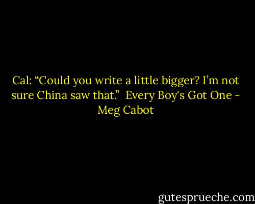 Cal: “Could you write a little bigger? I’m not sure China saw that.” <br />Every Boy's Got One - Meg Cabot