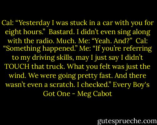 Cal: “Yesterday I was stuck in a car with you for eight hours.”<br /> Bastard. I didn’t even sing along with the radio. Much.<br />Me: “Yeah. And?” <br />Cal: “Something happened.”<br />Me: “If you’re referring to my driving skills, may I just say I didn’t TOUCH that truck. What you felt was just the wind. We were going pretty fast. And there wasn’t even a scratch. I checked.”<br />Every Boy's Got One - Meg Cabot