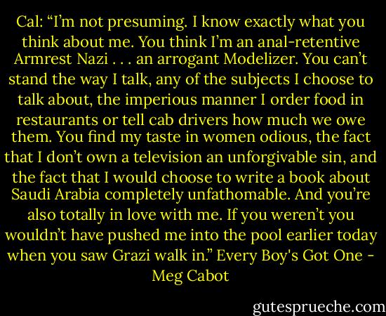 Cal: “I’m not presuming. I know exactly what you think about me. You think I’m an anal-retentive Armrest Nazi . . . an arrogant Modelizer. You can’t stand the way I talk, any of the subjects I choose to talk about, the imperious manner I order food in restaurants or tell cab drivers how much we owe them. You find my taste in women odious, the fact that I don’t own a television an unforgivable sin, and the fact that I would choose to write a book about Saudi Arabia completely unfathomable. And you’re also totally in love with me. If you weren’t you wouldn’t have pushed me into the pool earlier today when you saw Grazi walk in.”<br />Every Boy's Got One - Meg Cabot