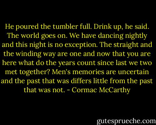 He poured the tumbler full. Drink up, he said. The world goes on. We have dancing nightly and this night is no exception. The straight and the winding way are one and now that you are here what do the years count since last we two met together? Men's memories are uncertain and the past that was differs little from the past that was not. - Cormac McCarthy