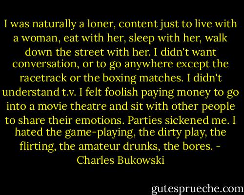 I was naturally a loner, content just to live with a woman, eat with her, sleep with her, walk down the street with her. I didn't want conversation, or to go anywhere except the racetrack or the boxing matches. I didn't understand t.v. I felt foolish paying money to go into a movie theatre and sit with other people to share their emotions. Parties sickened me. I hated the game-playing, the dirty play, the flirting, the amateur drunks, the bores. - Charles Bukowski