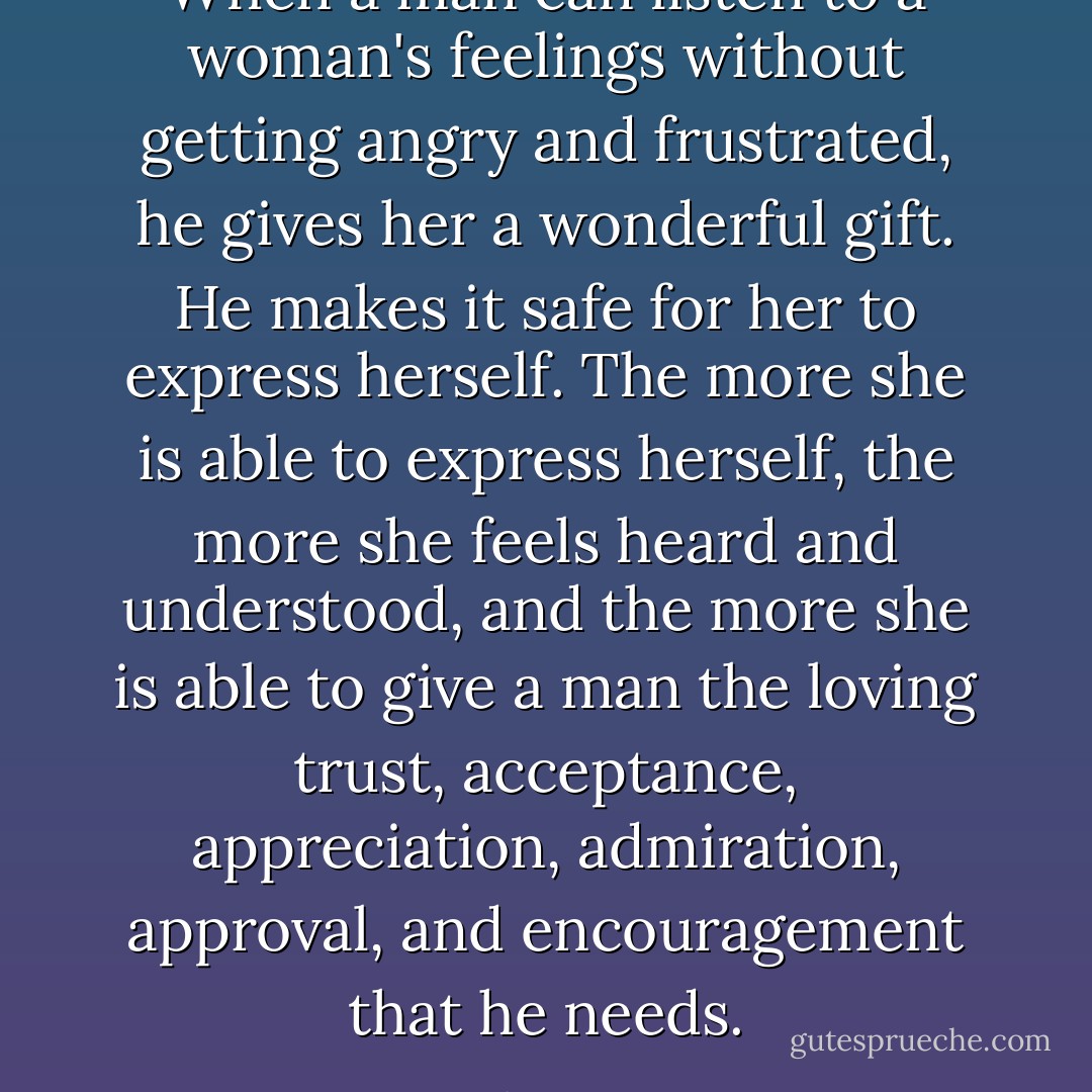 When a man can listen to a woman's feelings without getting angry and frustrated, he gives her a wonderful gift.<br />He makes it safe for her to express herself.<br />The more she is able to express herself, the more she feels heard and understood, and the more she is able to give a man the loving trust, acceptance, appreciation, admiration, approval, and encouragement that he needs. - John  Gray
