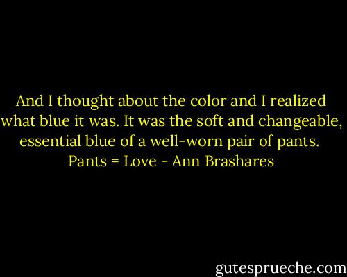 And I thought about the color and I realized what blue it was. It was the soft and changeable, essential blue of a well-worn pair of pants.<br /><br />Pants = Love - Ann Brashares