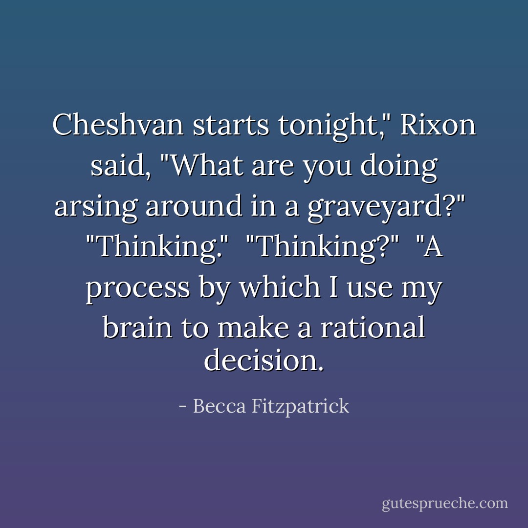 Cheshvan starts tonight," Rixon said, "What are you doing arsing around in a graveyard?"<br /><br />"Thinking."<br /><br />"Thinking?"<br /><br />"A process by which I use my brain to make a rational decision. - Becca Fitzpatrick
