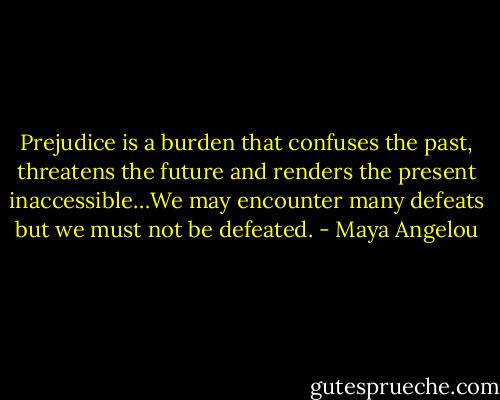 Prejudice is a burden that confuses the past, threatens the future and renders the present inaccessible…We may encounter many defeats but we must not be defeated. - Maya Angelou