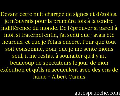 Devant cette nuit chargée de signes et d’étoiles, je m’ouvrais pour la première fois à la tendre indifférence du monde. De l’éprouver si pareil à moi, si fraternel enfin, j’ai senti que j’avais été heureux, et que je l’étais encore. Pour que tout soit consommé, pour que je me sente moins seul, il me restait à souhaiter qu’il y ait beaucoup de spectateurs le jour de mon exécution et qu’ils m’accueillent avec des cris de haine - Albert Camus