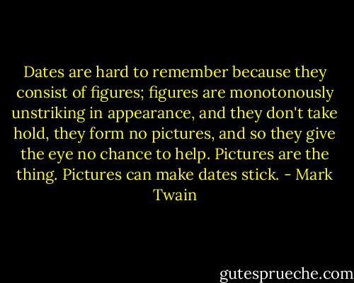 Dates are hard to remember because they consist of figures; figures are monotonously unstriking in appearance, and they don't take hold, they form no pictures, and so they give the eye no chance to help. Pictures are the thing. Pictures can make dates stick. - Mark Twain