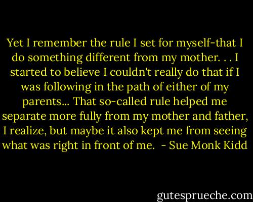Yet I remember the rule I set for myself-that I do something different from my mother. . . I started to believe I couldn't really do that if I was following in the path of either of my parents... That so-called rule helped me separate more fully from my mother and father, I realize, but maybe it also kept me from seeing what was right in front of me.  - Sue Monk Kidd