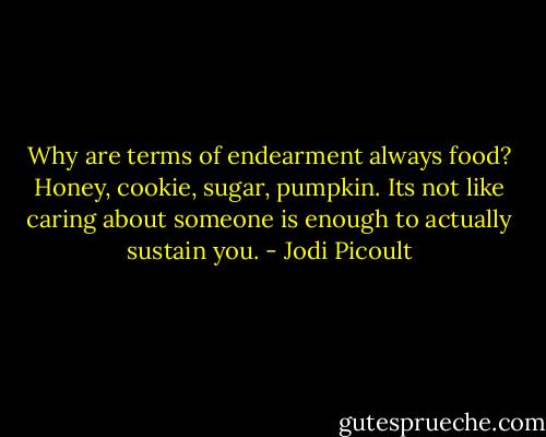 Why are terms of endearment always food? Honey, cookie, sugar, pumpkin. Its not like caring about someone is enough to actually sustain you. - Jodi Picoult