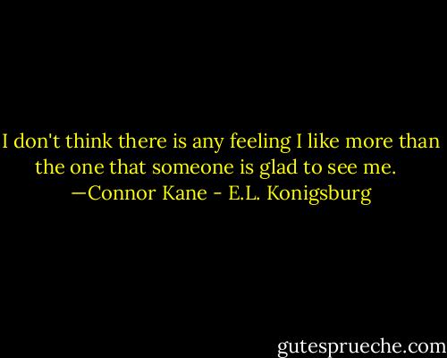 I don't think there is any feeling I like more than the one that someone is glad to see me. <br /><br />—Connor Kane - E.L. Konigsburg