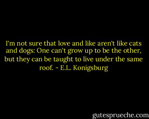 I'm not sure that love and like aren't like cats and dogs: One can't grow up to be the other, but they can be taught to live under the same roof. - E.L. Konigsburg