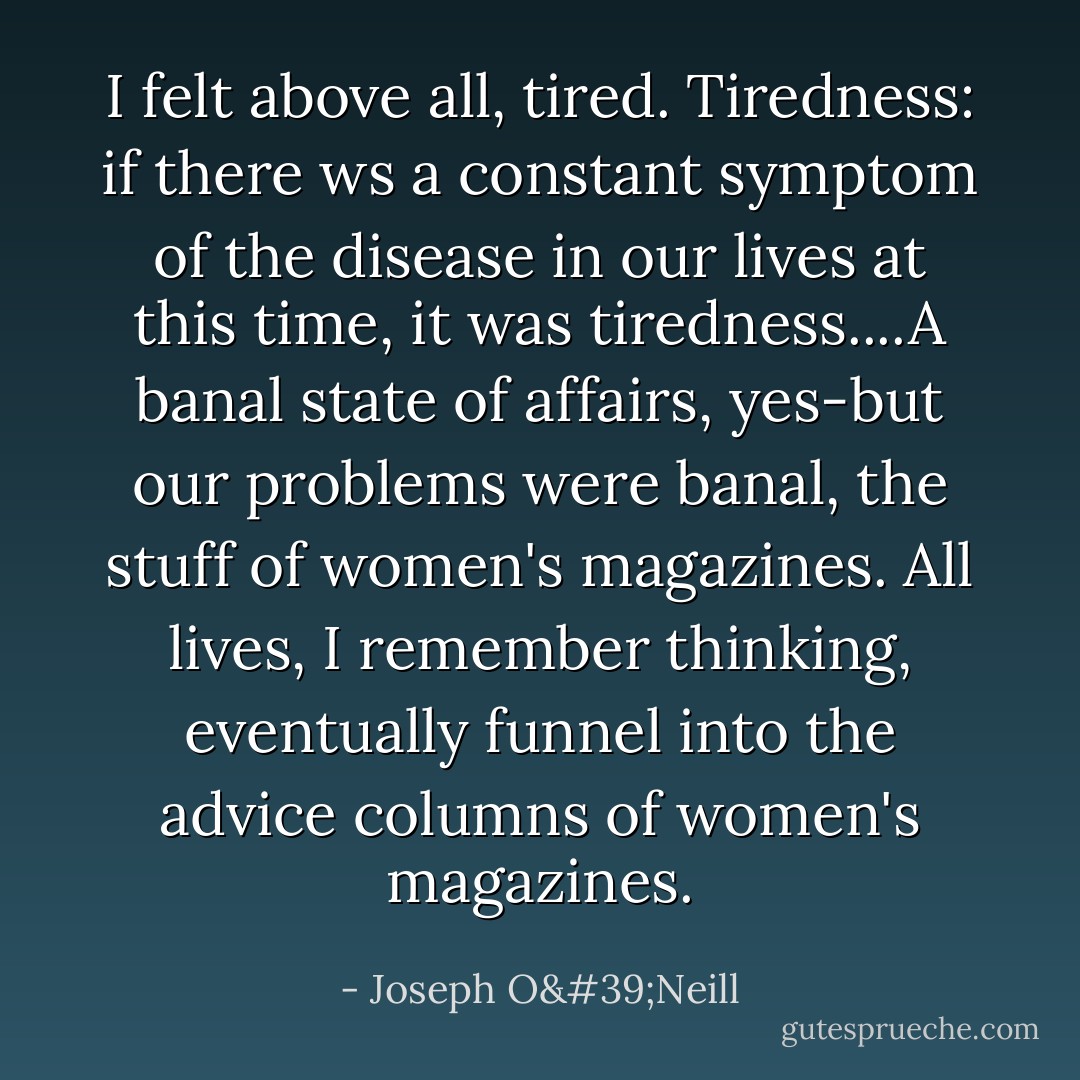 I felt above all, tired. Tiredness: if there ws a constant symptom of the disease in our lives at this time, it was tiredness....A banal state of affairs, yes-but our problems were banal, the stuff of women's magazines. All lives, I remember thinking, eventually funnel into the advice columns of women's magazines. - Joseph O'Neill