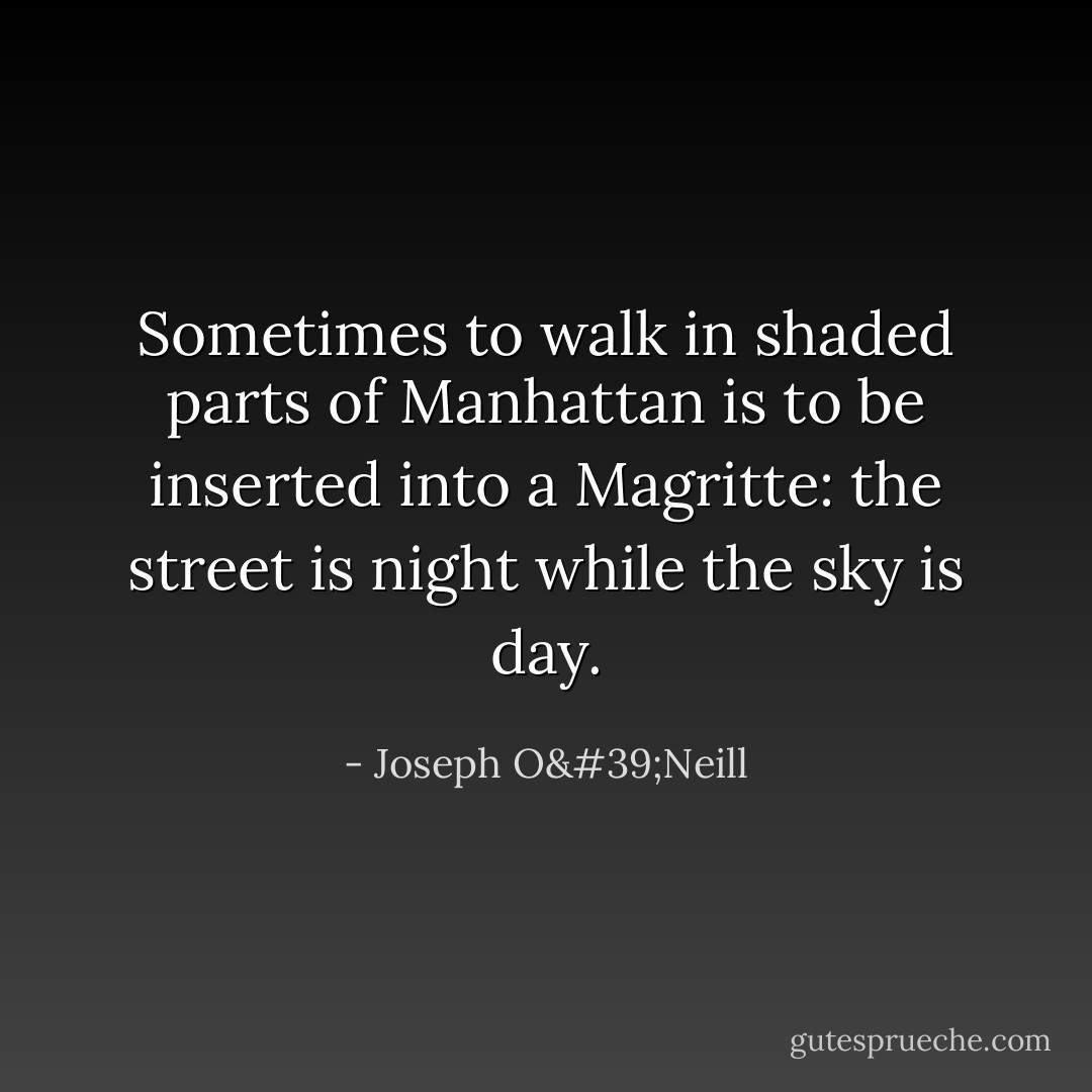 Sometimes to walk in shaded parts of Manhattan is to be inserted into a Magritte: the street is night while the sky is day. - Joseph O'Neill