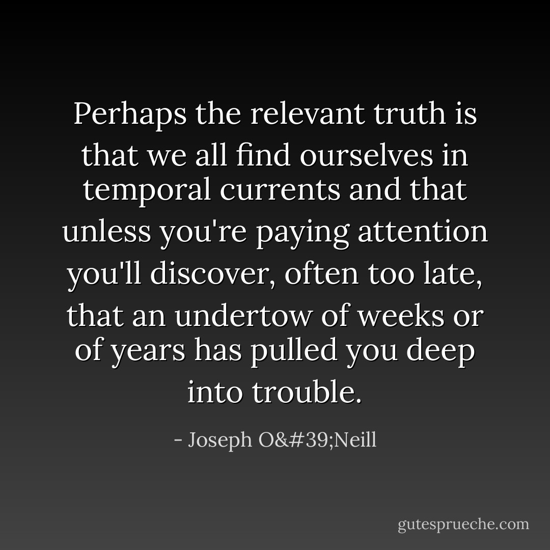 Perhaps the relevant truth is that we all find ourselves in temporal currents and that unless you're paying attention you'll discover, often too late, that an undertow of weeks or of years has pulled you deep into trouble. - Joseph O'Neill