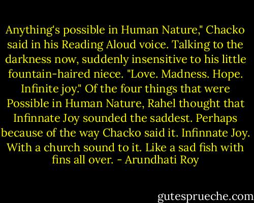 Anything's possible in Human Nature," Chacko said in his Reading Aloud voice. Talking to the darkness now, suddenly insensitive to his little fountain-haired niece. "Love. Madness. Hope. Infinite joy."<br />Of the four things that were Possible in Human Nature, Rahel thought that Infinnate Joy sounded the saddest. Perhaps because of the way Chacko said it.<br />Infinnate Joy. With a church sound to it. Like a sad fish with fins all over. - Arundhati Roy