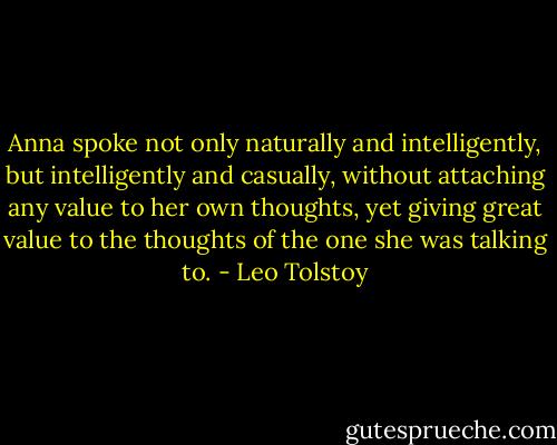 Anna spoke not only naturally and intelligently, but intelligently and casually, without attaching any value to her own thoughts, yet giving great value to the thoughts of the one she was talking to. - Leo Tolstoy